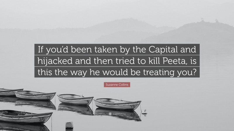 Suzanne Collins Quote: “If you’d been taken by the Capital and hijacked and then tried to kill Peeta, is this the way he would be treating you?”
