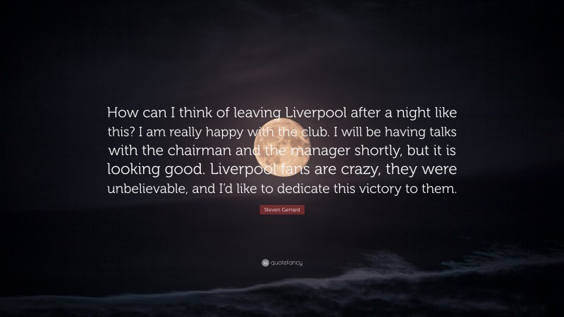 Steven Gerrard Quote: “How can I think of leaving Liverpool after a night like this? I am really happy with the club. I will be having talks with the chairman and the manager shortly, but it is looking good. Liverpool fans are crazy, they were unbelievable, and I’d like to dedicate this victory to them.”
