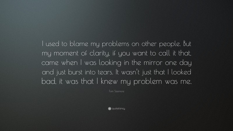 Tom Sizemore Quote: “I used to blame my problems on other people. But my moment of clarity, if you want to call it that, came when I was looking in the mirror one day and just burst into tears. It wasn’t just that I looked bad, it was that I knew my problem was me.”