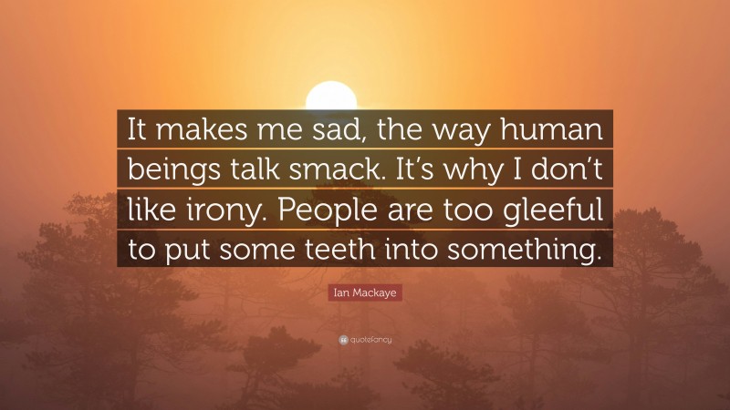 Ian Mackaye Quote: “It makes me sad, the way human beings talk smack. It’s why I don’t like irony. People are too gleeful to put some teeth into something.”