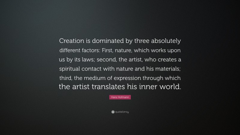 Hans Hofmann Quote: “Creation is dominated by three absolutely different factors: First, nature, which works upon us by its laws; second, the artist, who creates a spiritual contact with nature and his materials; third, the medium of expression through which the artist translates his inner world.”