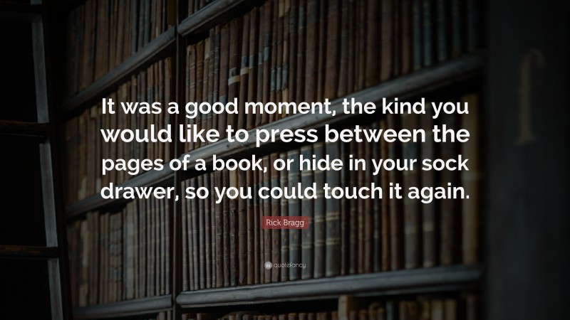 Rick Bragg Quote: “It was a good moment, the kind you would like to press between the pages of a book, or hide in your sock drawer, so you could touch it again.”