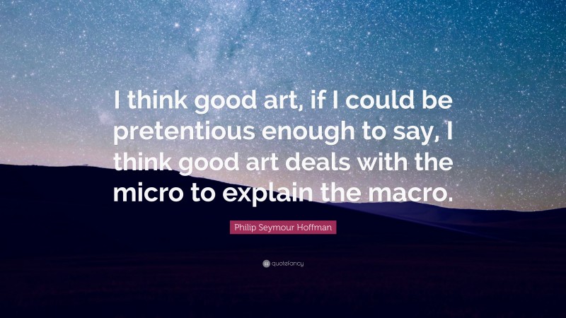 Philip Seymour Hoffman Quote: “I think good art, if I could be pretentious enough to say, I think good art deals with the micro to explain the macro.”