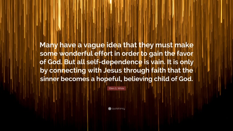Ellen G. White Quote: “Many have a vague idea that they must make some wonderful effort in order to gain the favor of God. But all self-dependence is vain. It is only by connecting with Jesus through faith that the sinner becomes a hopeful, believing child of God.”