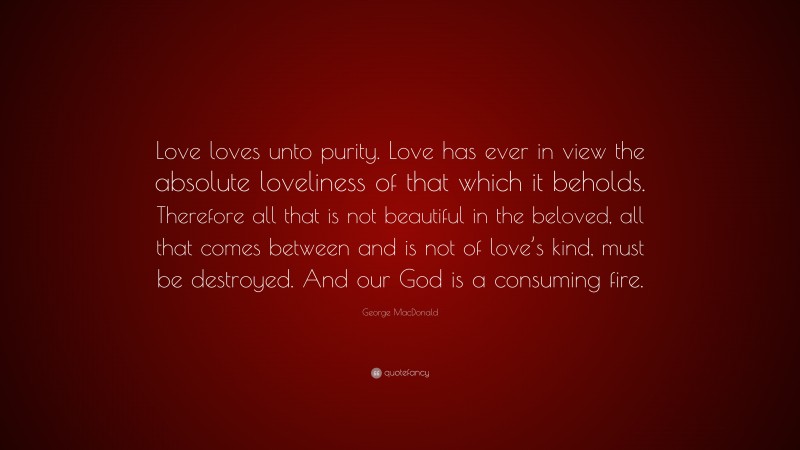 George MacDonald Quote: “Love loves unto purity. Love has ever in view the absolute loveliness of that which it beholds. Therefore all that is not beautiful in the beloved, all that comes between and is not of love’s kind, must be destroyed. And our God is a consuming fire.”
