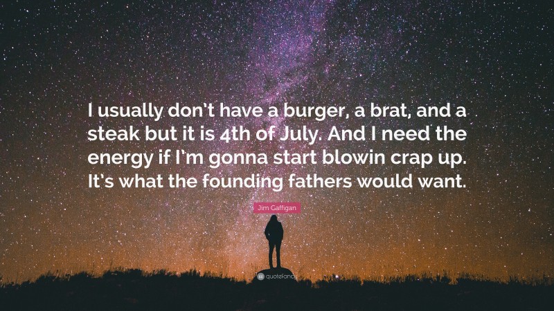 Jim Gaffigan Quote: “I usually don’t have a burger, a brat, and a steak but it is 4th of July. And I need the energy if I’m gonna start blowin crap up. It’s what the founding fathers would want.”