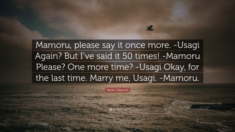 Naoko Takeuchi Quote: “Mamoru, please say it once more. -Usagi Again? But I’ve said it 50 times! -Mamoru Please? One more time? -Usagi Okay, for the last time. Marry me, Usagi. -Mamoru.”