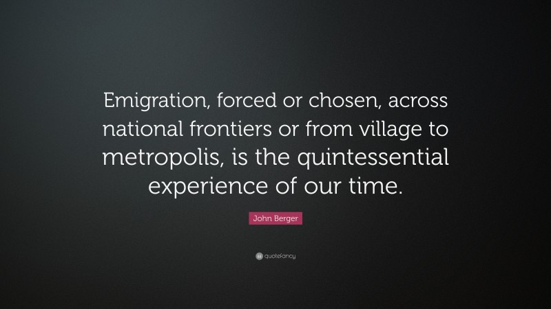 John Berger Quote: “Emigration, forced or chosen, across national frontiers or from village to metropolis, is the quintessential experience of our time.”