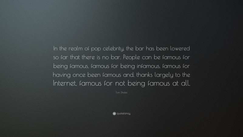 Tom Shales Quote: “In the realm of pop celebrity, the bar has been lowered so far that there is no bar. People can be famous for being famous, famous for being infamous, famous for having once been famous and, thanks largely to the Internet, famous for not being famous at all.”