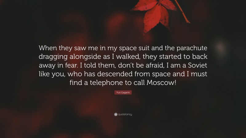 Yuri Gagarin Quote: “When they saw me in my space suit and the parachute dragging alongside as I walked, they started to back away in fear. I told them, don’t be afraid, I am a Soviet like you, who has descended from space and I must find a telephone to call Moscow!”