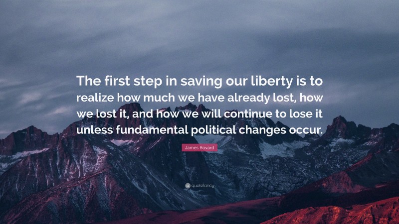 James Bovard Quote: “The first step in saving our liberty is to realize how much we have already lost, how we lost it, and how we will continue to lose it unless fundamental political changes occur.”