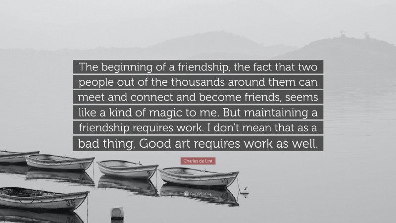 Charles de Lint Quote: “The beginning of a friendship, the fact that two people out of the thousands around them can meet and connect and become friends, seems like a kind of magic to me. But maintaining a friendship requires work. I don’t mean that as a bad thing. Good art requires work as well.”