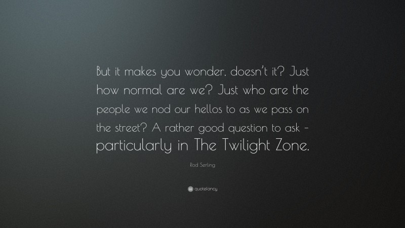 Rod Serling Quote: “But it makes you wonder, doesn’t it? Just how normal are we? Just who are the people we nod our hellos to as we pass on the street? A rather good question to ask – particularly in The Twilight Zone.”