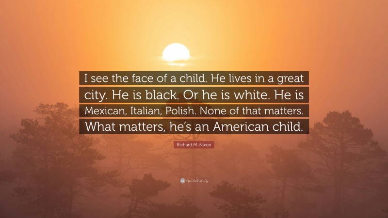 Richard M. Nixon Quote: “I see the face of a child. He lives in a great city. He is black. Or he is white. He is Mexican, Italian, Polish. None of that matters. What matters, he’s an American child.”