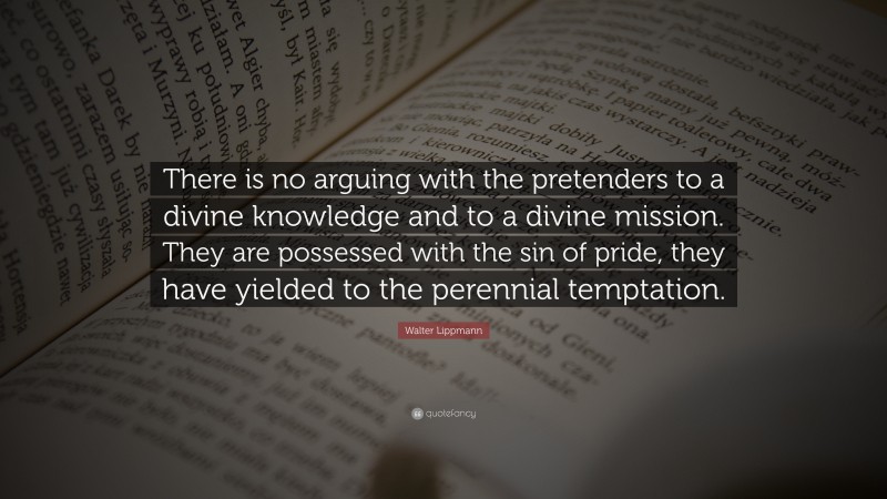 Walter Lippmann Quote: “There is no arguing with the pretenders to a divine knowledge and to a divine mission. They are possessed with the sin of pride, they have yielded to the perennial temptation.”