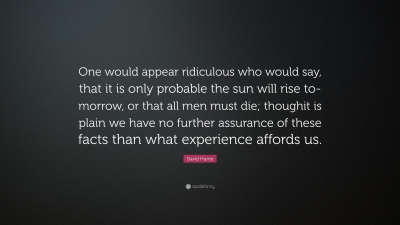 David Hume Quote: “One would appear ridiculous who would say, that it is only probable the sun will rise to-morrow, or that all men must die; thoughit is plain we have no further assurance of these facts than what experience affords us.”