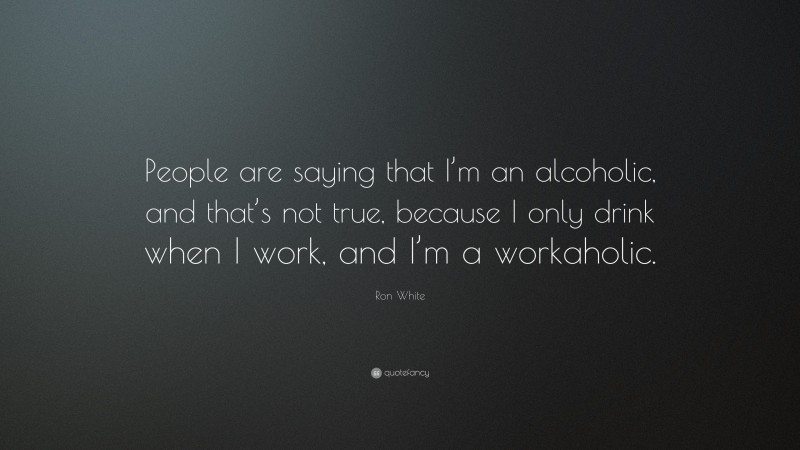 Ron White Quote: “People are saying that I’m an alcoholic, and that’s not true, because I only drink when I work, and I’m a workaholic.”