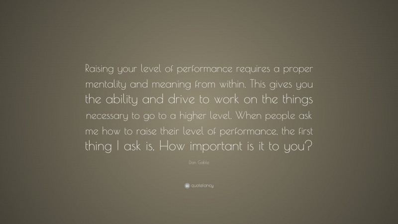 Dan Gable Quote: “Raising your level of performance requires a proper mentality and meaning from within. This gives you the ability and drive to work on the things necessary to go to a higher level. When people ask me how to raise their level of performance, the first thing I ask is, How important is it to you?”