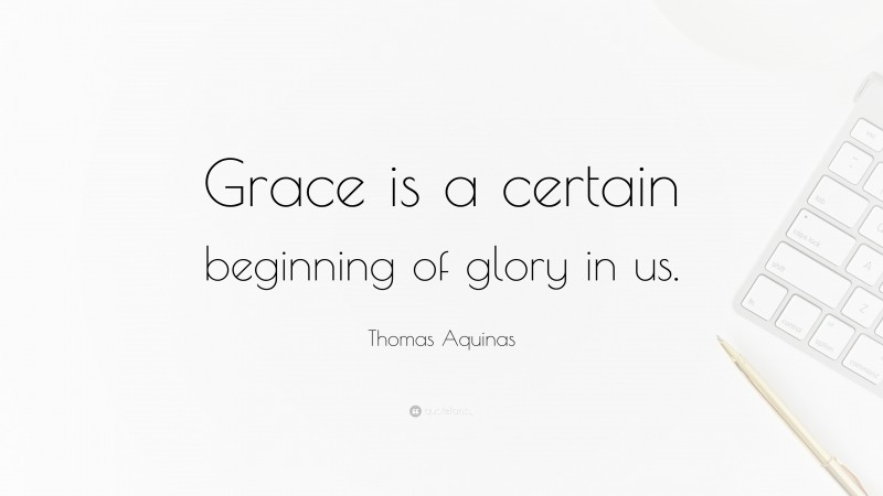 Thomas Aquinas Quote: “Grace is a certain beginning of glory in us.”