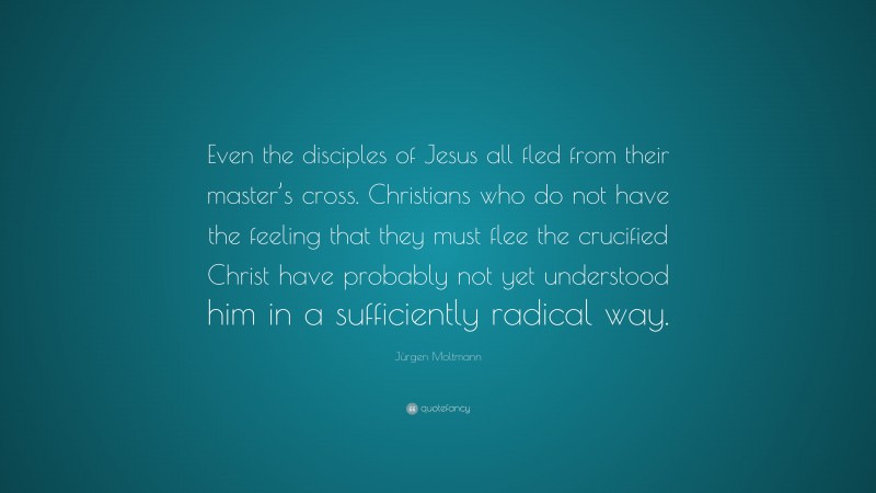 Jürgen Moltmann Quote: “Even the disciples of Jesus all fled from their master’s cross. Christians who do not have the feeling that they must flee the crucified Christ have probably not yet understood him in a sufficiently radical way.”