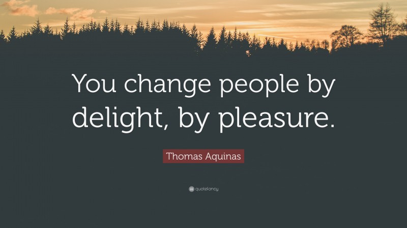 Thomas Aquinas Quote: “You change people by delight, by pleasure.”