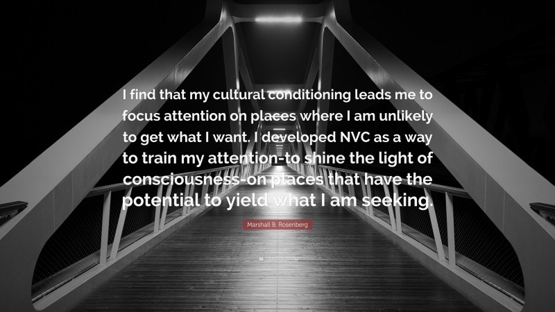 Marshall B. Rosenberg Quote: “I find that my cultural conditioning leads me to focus attention on places where I am unlikely to get what I want. I developed NVC as a way to train my attention-to shine the light of consciousness-on places that have the potential to yield what I am seeking.”