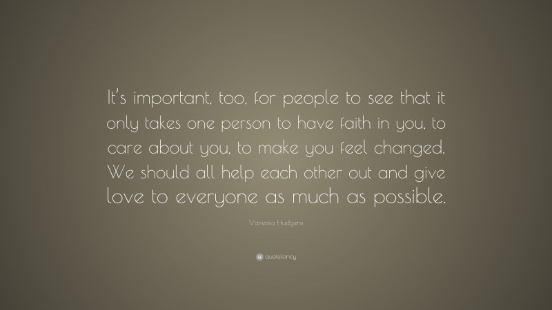 Vanessa Hudgens Quote: “It’s important, too, for people to see that it only takes one person to have faith in you, to care about you, to make you feel changed. We should all help each other out and give love to everyone as much as possible.”