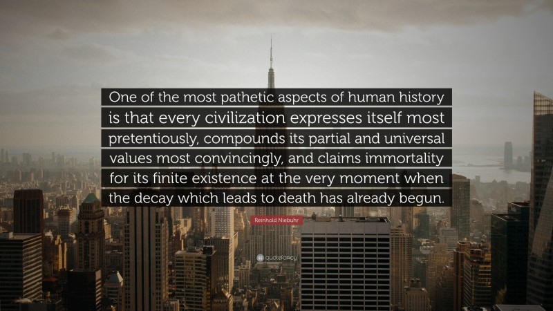 Reinhold Niebuhr Quote: “One of the most pathetic aspects of human history is that every civilization expresses itself most pretentiously, compounds its partial and universal values most convincingly, and claims immortality for its finite existence at the very moment when the decay which leads to death has already begun.”