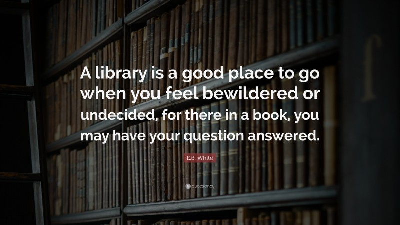 E.B. White Quote: “A library is a good place to go when you feel bewildered or undecided, for there in a book, you may have your question answered.”