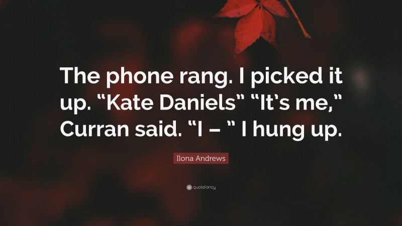 Ilona Andrews Quote: “The phone rang. I picked it up. “Kate Daniels” “It’s me,” Curran said. “I – ” I hung up.”