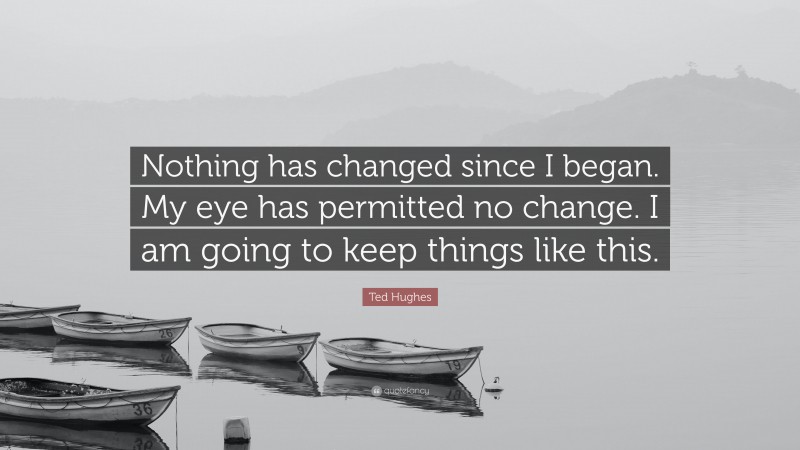 Ted Hughes Quote: “Nothing has changed since I began. My eye has permitted no change. I am going to keep things like this.”