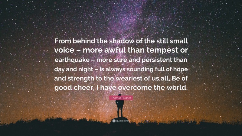 Thomas Hughes Quote: “From behind the shadow of the still small voice – more awful than tempest or earthquake – more sure and persistent than day and night – is always sounding full of hope and strength to the weariest of us all, Be of good cheer, I have overcome the world.”