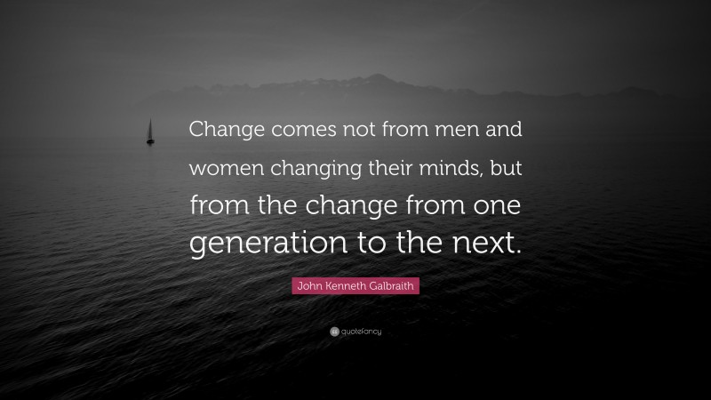 John Kenneth Galbraith Quote: “Change comes not from men and women changing their minds, but from the change from one generation to the next.”
