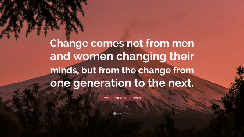 John Kenneth Galbraith Quote: “Change comes not from men and women changing their minds, but from the change from one generation to the next.”