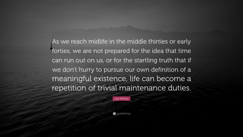 Gail Sheehy Quote: “As we reach midlife in the middle thirties or early forties, we are not prepared for the idea that time can run out on us, or for the startling truth that if we don’t hurry to pursue our own definition of a meaningful existence, life can become a repetition of trivial maintenance duties.”