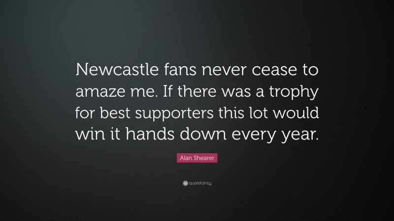 Alan Shearer Quote: “Newcastle fans never cease to amaze me. If there was a trophy for best supporters this lot would win it hands down every year.”