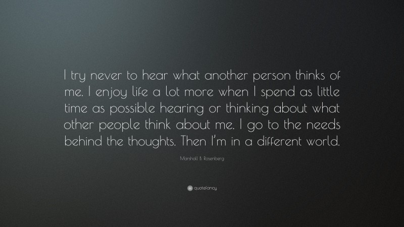 Marshall B. Rosenberg Quote: “I try never to hear what another person thinks of me. I enjoy life a lot more when I spend as little time as possible hearing or thinking about what other people think about me. I go to the needs behind the thoughts. Then I’m in a different world.”