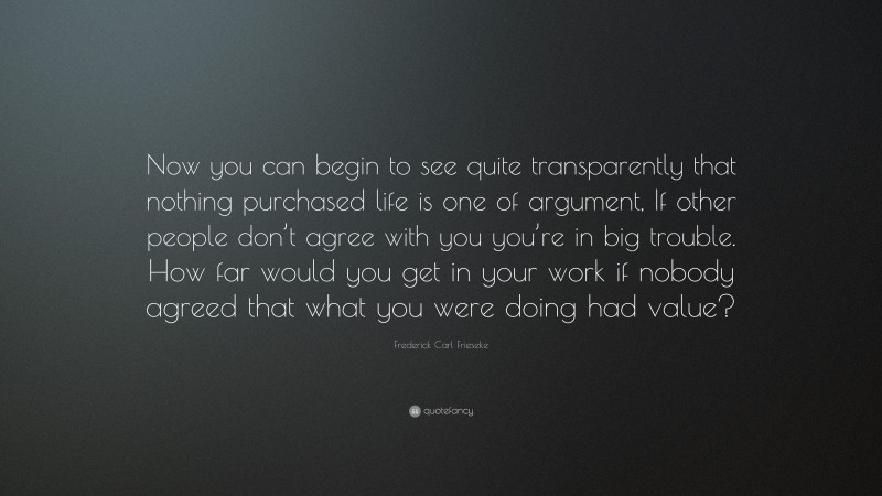Frederick Carl Frieseke Quote: “Now you can begin to see quite transparently that nothing purchased life is one of argument, If other people don’t agree with you you’re in big trouble. How far would you get in your work if nobody agreed that what you were doing had value?”