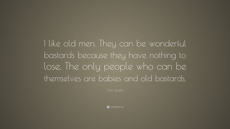John Updike Quote: “I like old men. They can be wonderful bastards because they have nothing to lose. The only people who can be themselves are babies and old bastards.”