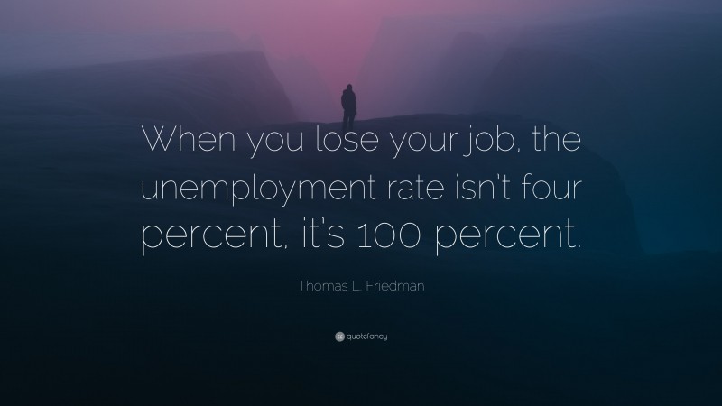 Thomas L. Friedman Quote: “When you lose your job, the unemployment rate isn’t four percent, it’s 100 percent.”