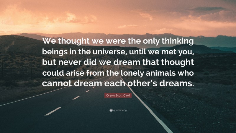 Orson Scott Card Quote: “We thought we were the only thinking beings in the universe, until we met you, but never did we dream that thought could arise from the lonely animals who cannot dream each other’s dreams.”