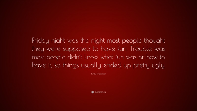 Kinky Friedman Quote: “Friday night was the night most people thought they were supposed to have fun. Trouble was most people didn’t know what fun was or how to have it, so things usually ended up pretty ugly.”