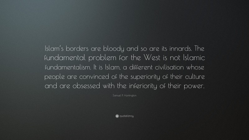 Samuel P. Huntington Quote: “Islam’s borders are bloody and so are its innards. The fundamental problem for the West is not Islamic fundamentalism. It is Islam, a different civilisation whose people are convinced of the superiority of their culture and are obsessed with the inferiority of their power.”