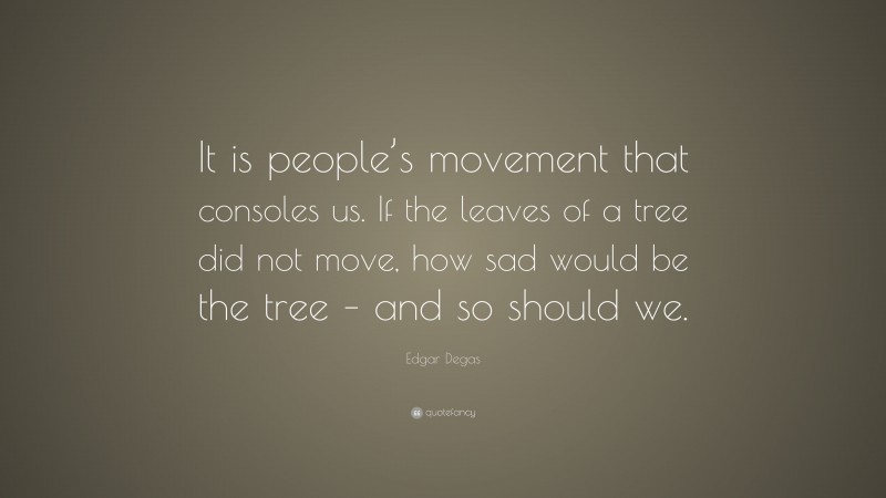 Edgar Degas Quote: “It is people’s movement that consoles us. If the leaves of a tree did not move, how sad would be the tree – and so should we.”