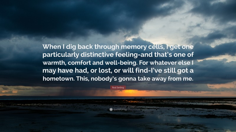 Rod Serling Quote: “When I dig back through memory cells, I get one particularly distinctive feeling-and that’s one of warmth, comfort and well-being. For whatever else I may have had, or lost, or will find-I’ve still got a hometown. This, nobody’s gonna take away from me.”