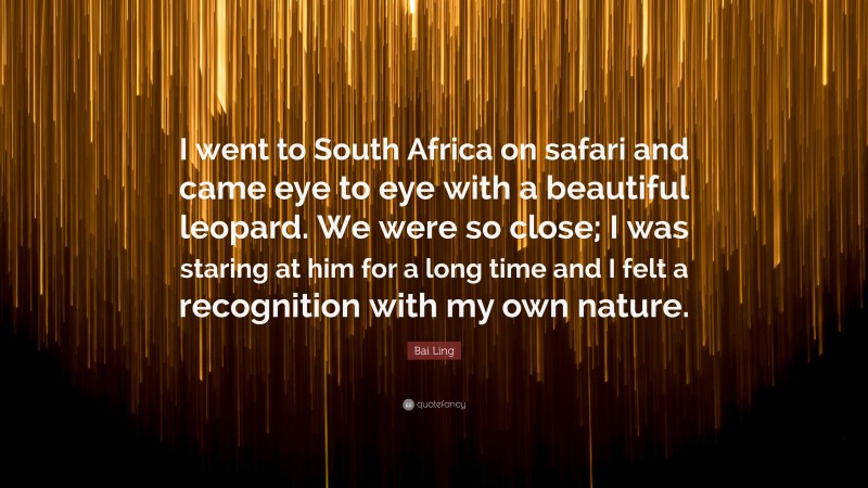 Bai Ling Quote: “I went to South Africa on safari and came eye to eye with a beautiful leopard. We were so close; I was staring at him for a long time and I felt a recognition with my own nature.”