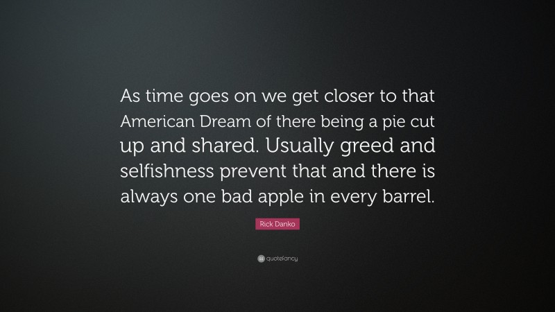 Rick Danko Quote: “As time goes on we get closer to that American Dream of there being a pie cut up and shared. Usually greed and selfishness prevent that and there is always one bad apple in every barrel.”