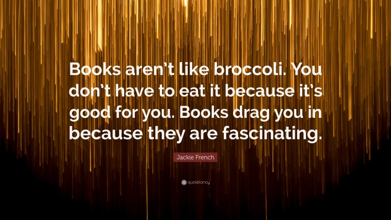 Jackie French Quote: “Books aren’t like broccoli. You don’t have to eat it because it’s good for you. Books drag you in because they are fascinating.”