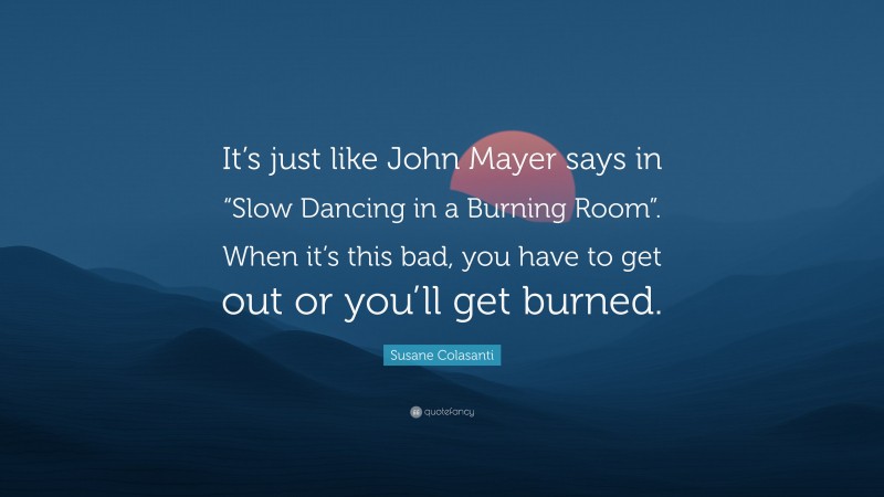 Susane Colasanti Quote: “It’s just like John Mayer says in “Slow Dancing in a Burning Room”. When it’s this bad, you have to get out or you’ll get burned.”