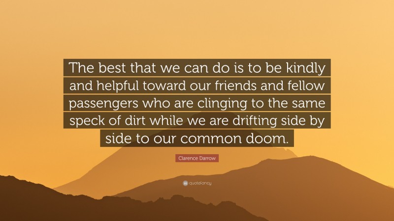 Clarence Darrow Quote: “The best that we can do is to be kindly and helpful toward our friends and fellow passengers who are clinging to the same speck of dirt while we are drifting side by side to our common doom.”